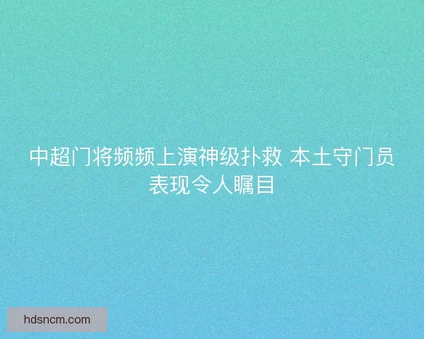 中超门将频频上演神级扑救 本土守门员表现令人瞩目 中超门将频频上演神级扑救 本土守门员表现令人瞩目