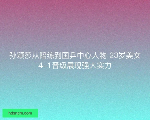 孙颖莎从陪练到国乒中心人物 23岁美女4-1晋级展现强大实力