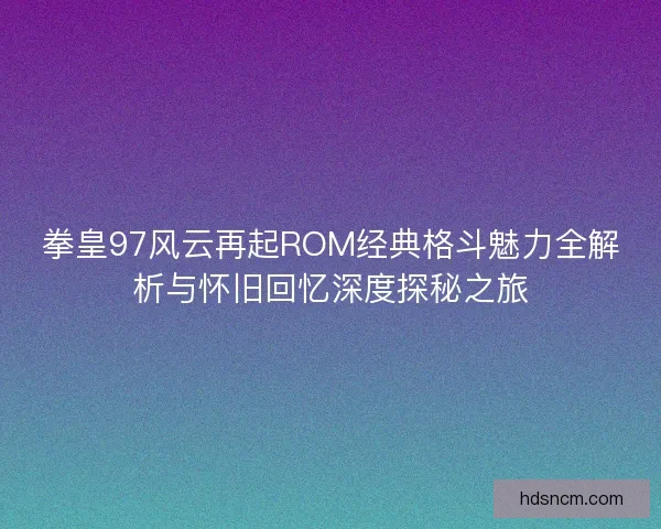 拳皇97风云再起ROM经典格斗魅力全解析与怀旧回忆深度探秘之旅