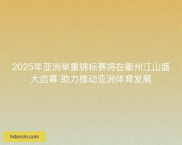 2025年亚洲举重锦标赛将在衢州江山盛大启幕 助力推动亚洲体育发展