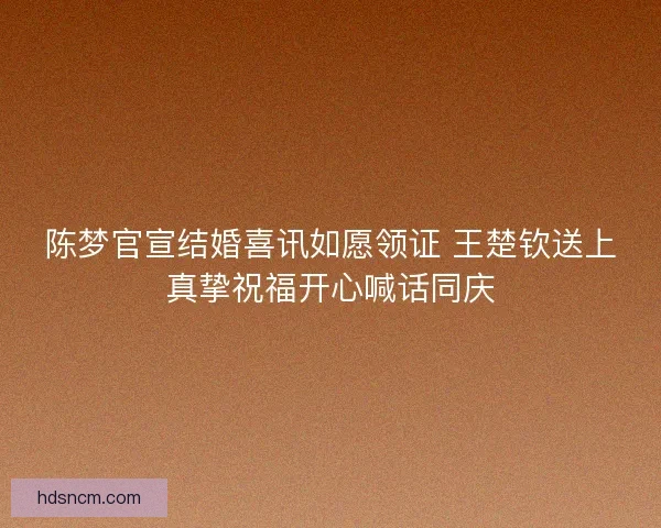 陈梦官宣结婚喜讯如愿领证 王楚钦送上真挚祝福开心喊话同庆