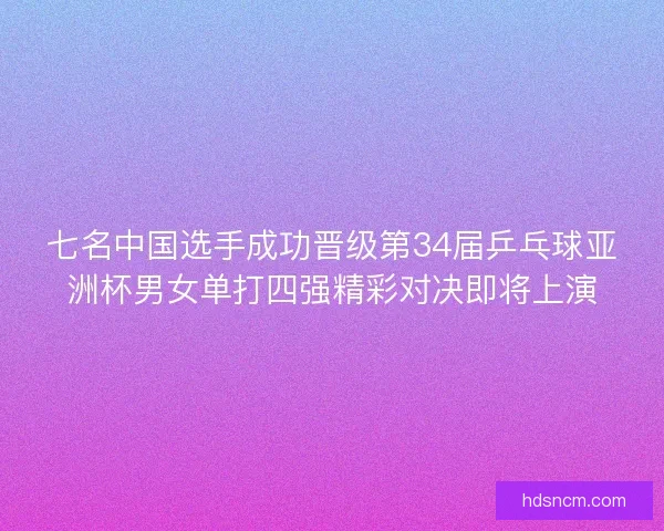 七名中国选手成功晋级第34届乒乓球亚洲杯男女单打四强精彩对决即将上演
