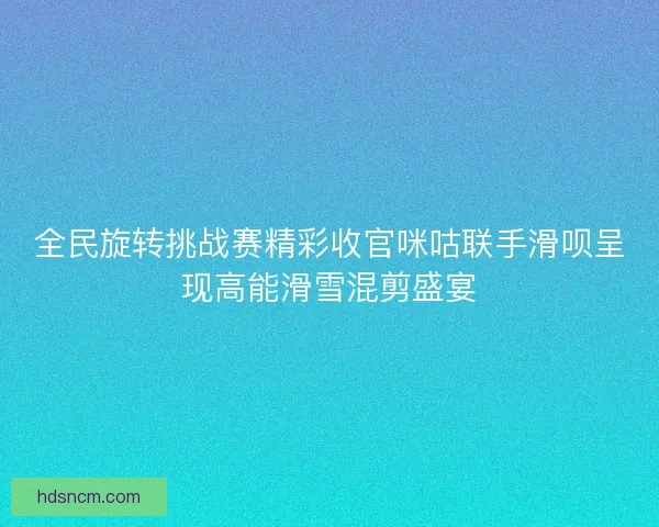 全民旋转挑战赛精彩收官咪咕联手滑呗呈现高能滑雪混剪盛宴