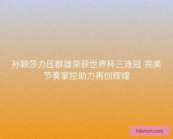 孙颖莎力压群雄荣获世界杯三连冠 完美节奏掌控助力再创辉煌