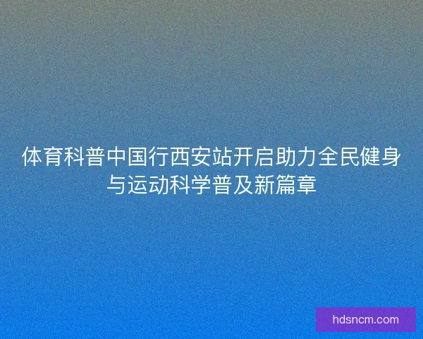 体育科普中国行西安站开启助力全民健身与运动科学普及新篇章