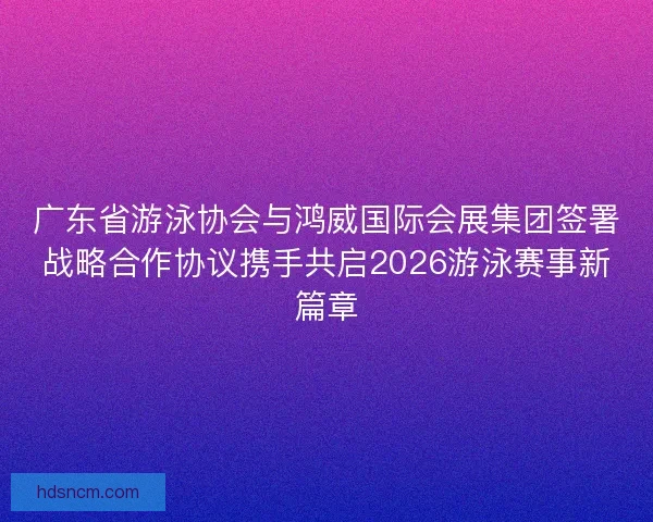 广东省游泳协会与鸿威国际会展集团签署战略合作协议携手共启2026游泳赛事新篇章