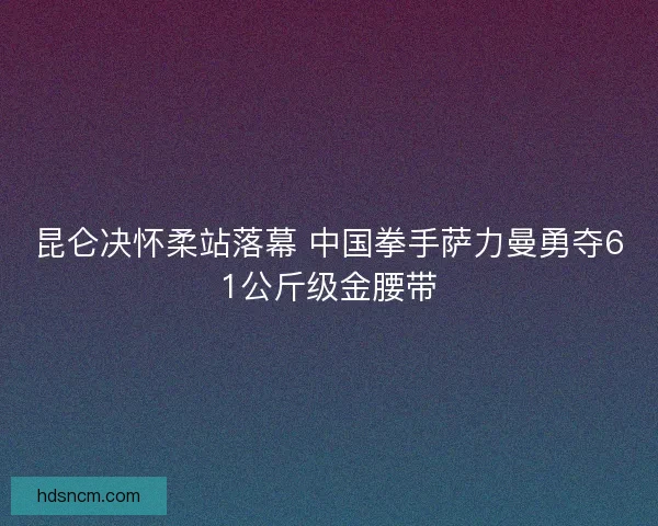 昆仑决怀柔站落幕 中国拳手萨力曼勇夺61公斤级金腰带