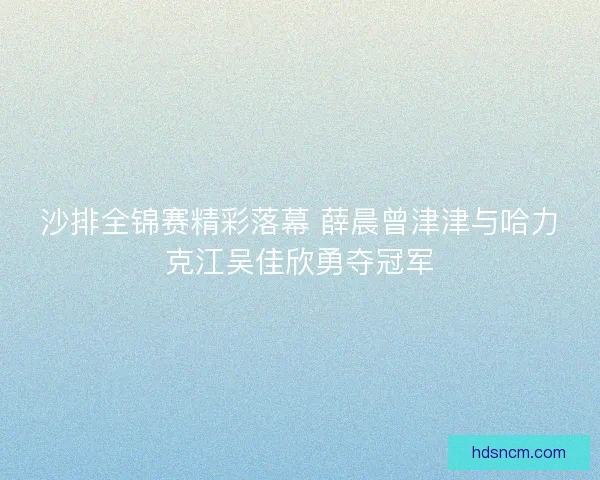 沙排全锦赛精彩落幕 薛晨曾津津与哈力克江吴佳欣勇夺冠军