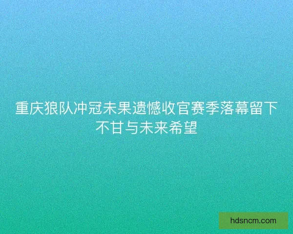 重庆狼队冲冠未果遗憾收官赛季落幕留下不甘与未来希望