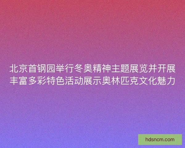 北京首钢园举行冬奥精神主题展览并开展丰富多彩特色活动展示奥林匹克文化魅力