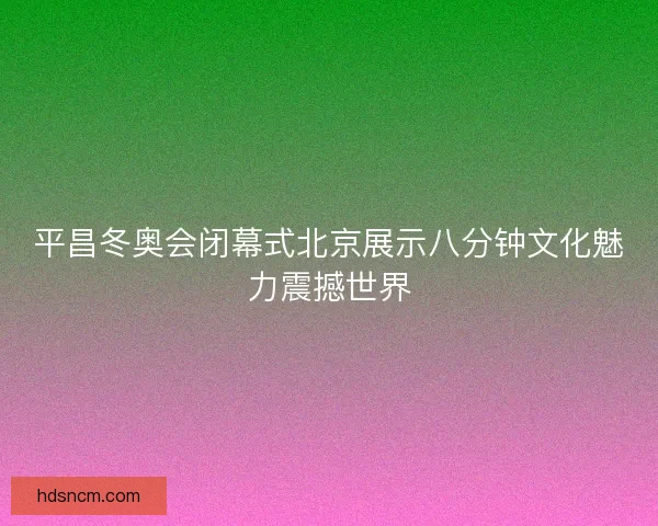 平昌冬奥会闭幕式北京展示八分钟文化魅力震撼世界