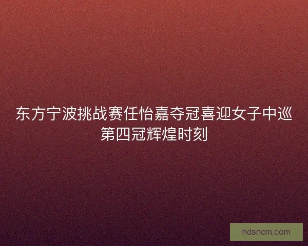 东方宁波挑战赛任怡嘉夺冠喜迎女子中巡第四冠辉煌时刻 东方宁波挑战赛任怡嘉夺冠喜迎女子中巡第四冠辉煌时刻