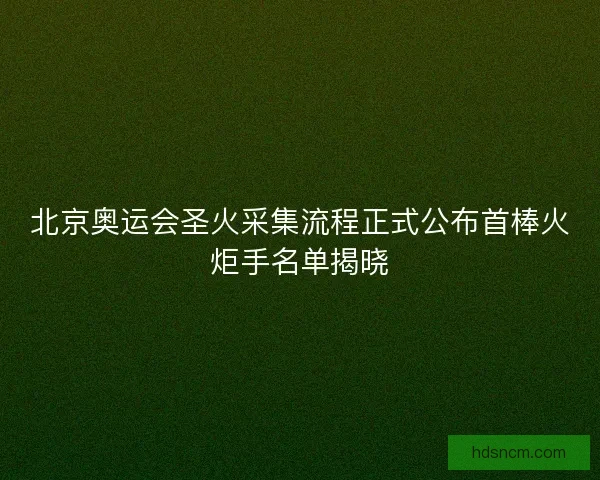 北京奥运会圣火采集流程正式公布首棒火炬手名单揭晓 北京奥运会圣火采集流程正式公布首棒火炬手名单揭晓
