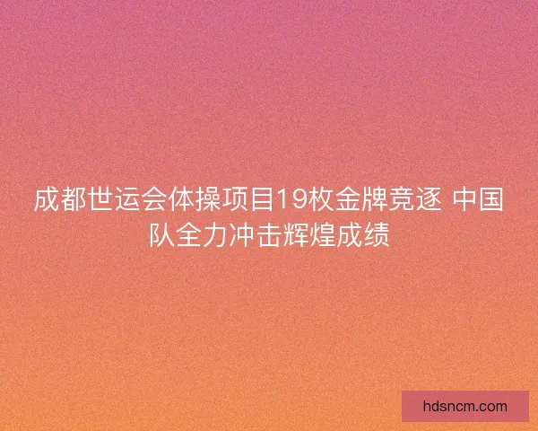成都世运会体操项目19枚金牌竞逐 中国队全力冲击辉煌成绩 成都世运会体操项目19枚金牌竞逐 中国队全力冲击辉煌成绩
