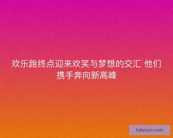 欢乐跑终点迎来欢笑与梦想的交汇 他们携手奔向新高峰