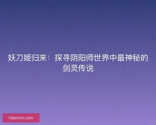 妖刀姬归来:探寻阴阳师世界中最神秘的剑灵传说 妖刀姬归来:探寻阴阳师世界中最神秘的剑灵传说