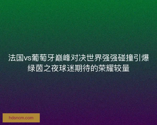法国vs葡萄牙巅峰对决世界强强碰撞引爆绿茵之夜球迷期待的荣耀较量 法国vs葡萄牙巅峰对决世界强强碰撞引爆绿茵之夜球迷期待的荣耀较量
