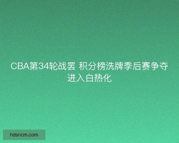 CBA第34轮战罢 积分榜洗牌季后赛争夺进入白热化
