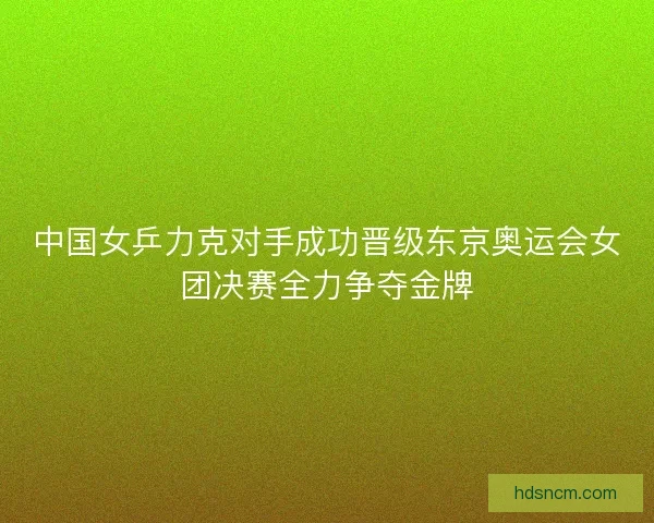 中国女乒力克对手成功晋级东京奥运会女团决赛全力争夺金牌