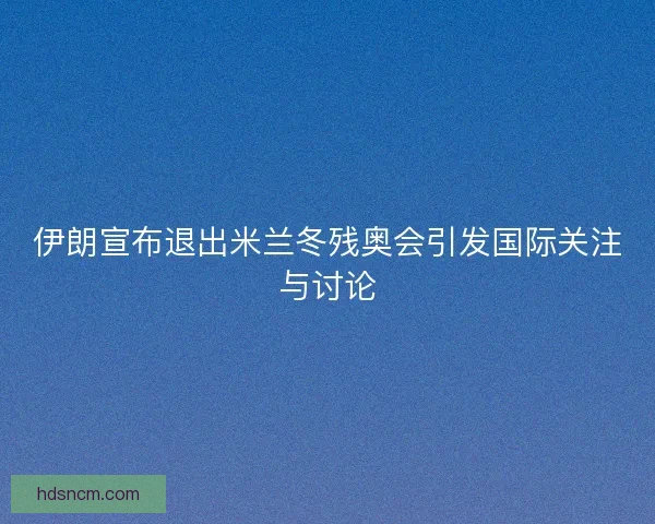伊朗宣布退出米兰冬残奥会引发国际关注与讨论 伊朗宣布退出米兰冬残奥会引发国际关注与讨论