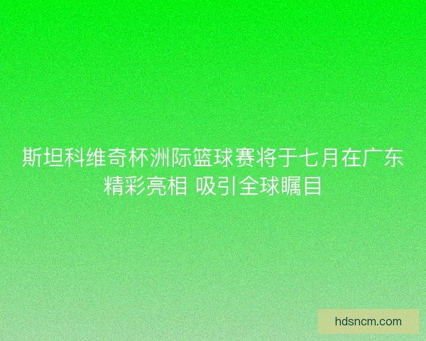 斯坦科维奇杯洲际篮球赛将于七月在广东精彩亮相 吸引全球瞩目