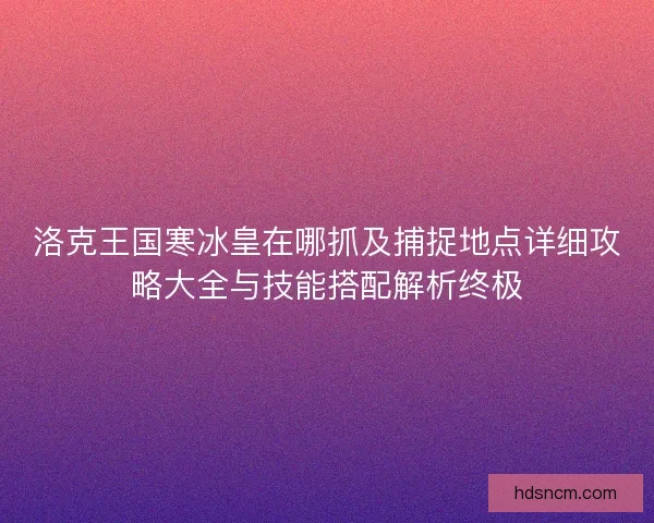 洛克王国寒冰皇在哪抓及捕捉地点详细攻略大全与技能搭配解析终极 洛克王国寒冰皇在哪抓及捕捉地点详细攻略大全与技能搭配解析终极