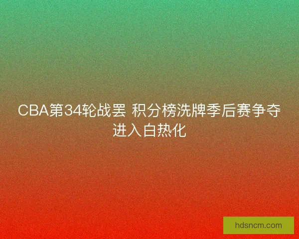 CBA第34轮战罢 积分榜洗牌季后赛争夺进入白热化 CBA第34轮战罢 积分榜洗牌季后赛争夺进入白热化