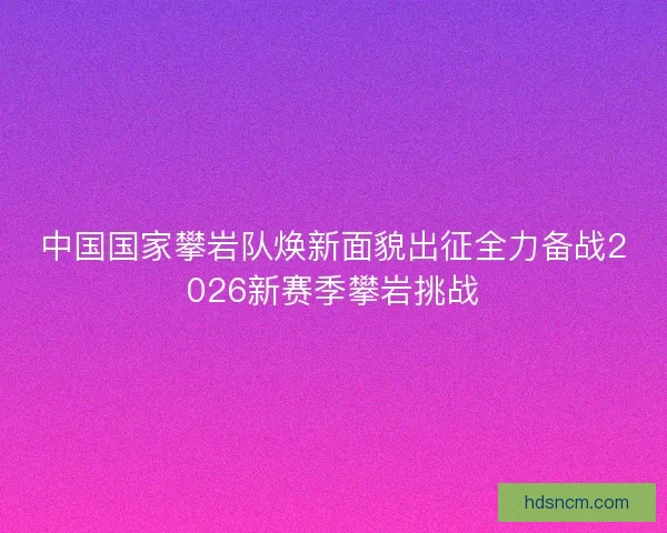 中国国家攀岩队焕新面貌出征全力备战2026新赛季攀岩挑战 中国国家攀岩队焕新面貌出征全力备战2026新赛季攀岩挑战