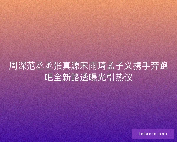 周深范丞丞张真源宋雨琦孟子义携手奔跑吧全新路透曝光引热议 周深范丞丞张真源宋雨琦孟子义携手奔跑吧全新路透曝光引热议