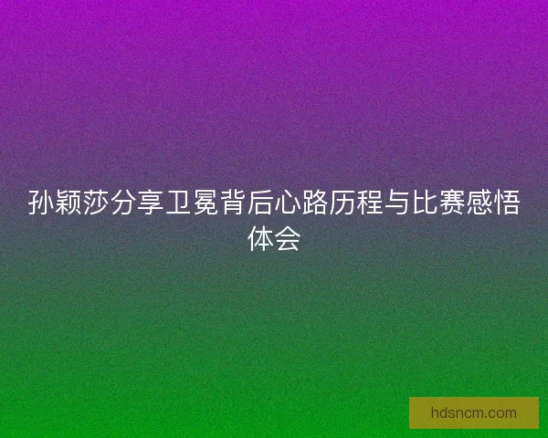 孙颖莎分享卫冕背后心路历程与比赛感悟体会 孙颖莎分享卫冕背后心路历程与比赛感悟体会
