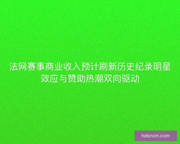 法网赛事商业收入预计刷新历史纪录明星效应与赞助热潮双向驱动
