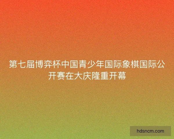 第七届博弈杯中国青少年国际象棋国际公开赛在大庆隆重开幕