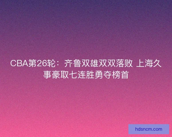 CBA第26轮：齐鲁双雄双双落败 上海久事豪取七连胜勇夺榜首