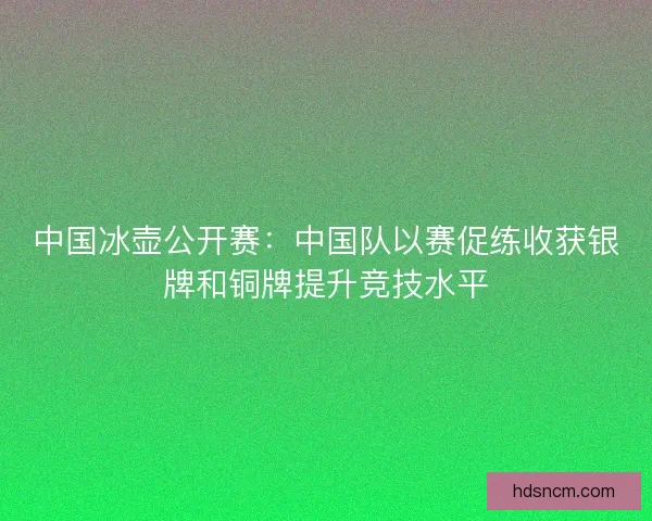 中国冰壶公开赛：中国队以赛促练收获银牌和铜牌提升竞技水平