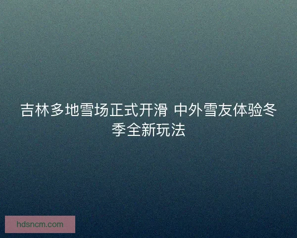 吉林多地雪场正式开滑 中外雪友体验冬季全新玩法 吉林多地雪场正式开滑 中外雪友体验冬季全新玩法