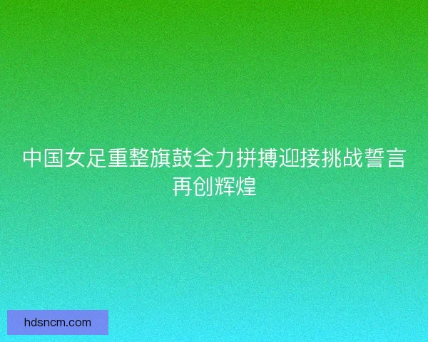 中国女足重整旗鼓全力拼搏迎接挑战誓言再创辉煌 中国女足重整旗鼓全力拼搏迎接挑战誓言再创辉煌