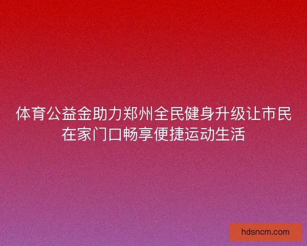体育公益金助力郑州全民健身升级让市民在家门口畅享便捷运动生活