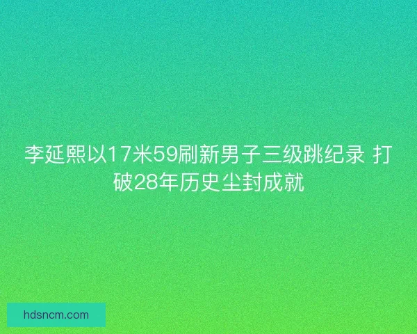 李延熙以17米59刷新男子三级跳纪录 打破28年历史尘封成就