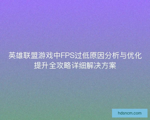 英雄联盟游戏中FPS过低原因分析与优化提升全攻略详细解决方案 英雄联盟游戏中FPS过低原因分析与优化提升全攻略详细解决方案