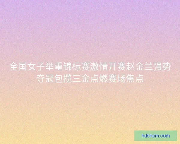 全国女子举重锦标赛激情开赛赵金兰强势夺冠包揽三金点燃赛场焦点