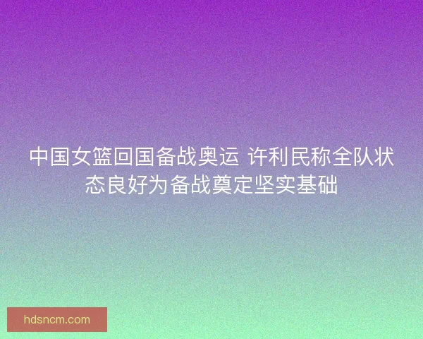 中国女篮回国备战奥运 许利民称全队状态良好为备战奠定坚实基础 中国女篮回国备战奥运 许利民称全队状态良好为备战奠定坚实基础