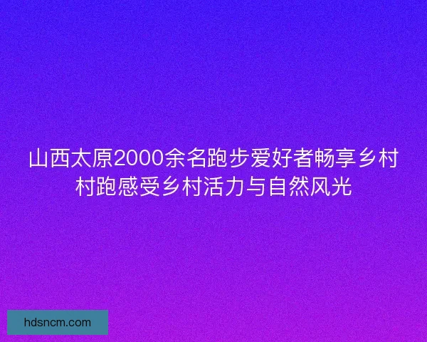 山西太原2000余名跑步爱好者畅享乡村村跑感受乡村活力与自然风光